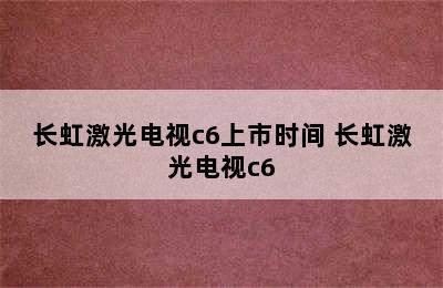 长虹激光电视c6上市时间 长虹激光电视c6